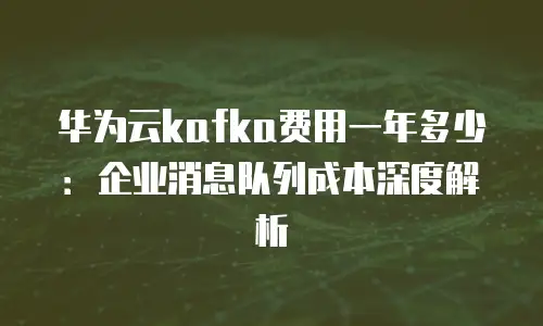 华为云kafka费用一年多少：企业消息队列成本深度解析