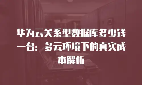 华为云关系型数据库多少钱一台：多云环境下的真实成本解析