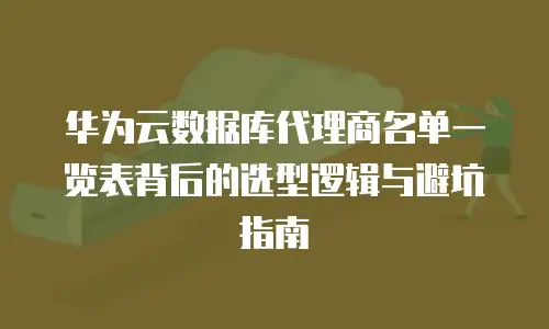 华为云数据库代理商名单一览表背后的选型逻辑与避坑指南
