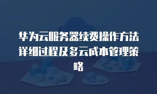 华为云服务器续费操作方法详细过程及多云成本管理策略