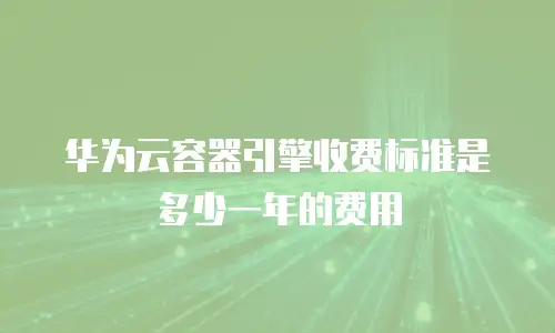华为云容器引擎收费标准是多少一年的费用