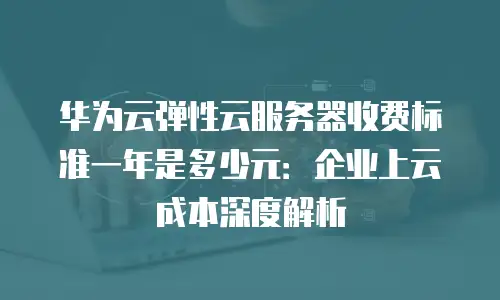 华为云弹性云服务器收费标准一年是多少元：企业上云成本深度解析