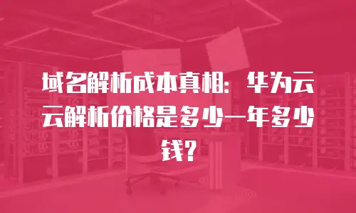 域名解析成本真相：华为云云解析价格是多少一年多少钱？