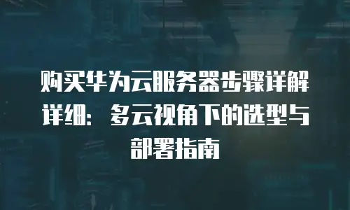 购买华为云服务器步骤详解详细：多云视角下的选型与部署指南