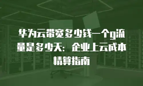 华为云带宽多少钱一个g流量是多少天：企业上云成本精算指南