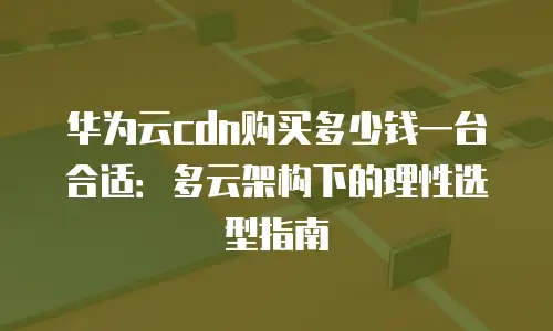 华为云cdn购买多少钱一台合适：多云架构下的理性选型指南
