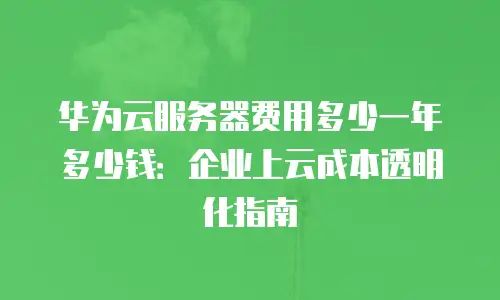华为云服务器费用多少一年多少钱：企业上云成本透明化指南