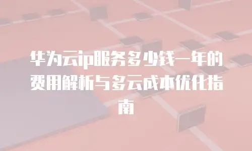 华为云ip服务多少钱一年的费用解析与多云成本优化指南