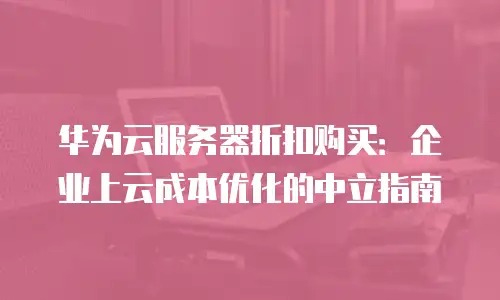 华为云服务器折扣购买：企业上云成本优化的中立指南