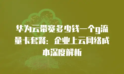 华为云带宽多少钱一个g流量卡套餐：企业上云网络成本深度解析