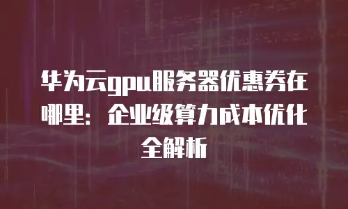 华为云gpu服务器优惠券在哪里：企业级算力成本优化全解析