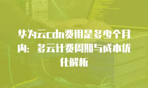 华为云cdn费用是多少个月内：多云计费周期与成本优化解析