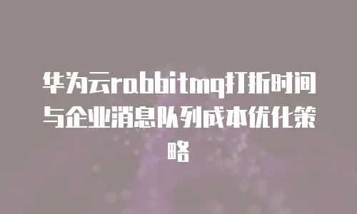 华为云rabbitmq打折时间与企业消息队列成本优化策略