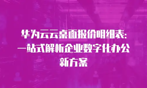 华为云云桌面报价明细表：一站式解析企业数字化办公新方案