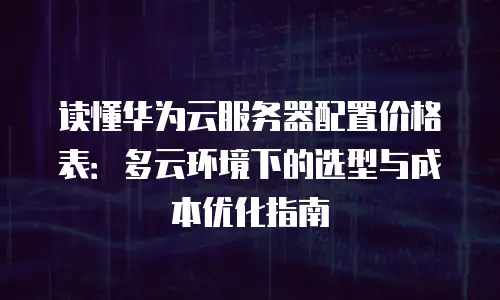 读懂华为云服务器配置价格表：多云环境下的选型与成本优化指南