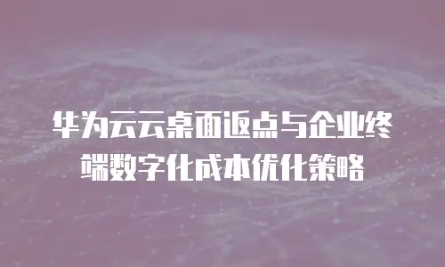 华为云云桌面返点与企业终端数字化成本优化策略