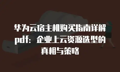华为云宿主机购买指南详解pdf：企业上云资源选型的真相与策略