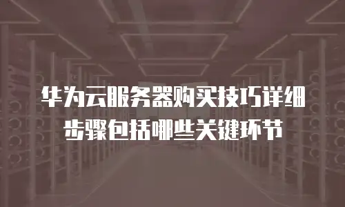 华为云服务器购买技巧详细步骤包括哪些关键环节