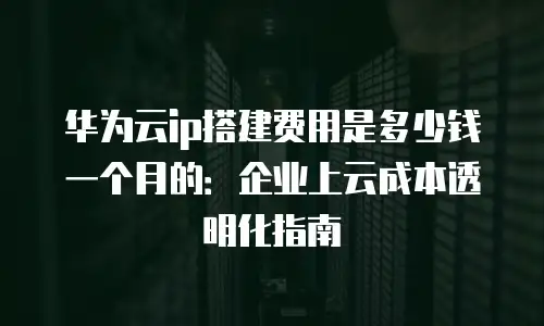 华为云ip搭建费用是多少钱一个月的：企业上云成本透明化指南