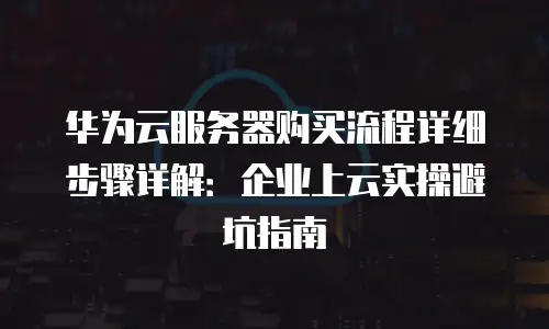华为云服务器购买流程详细步骤详解：企业上云实操避坑指南