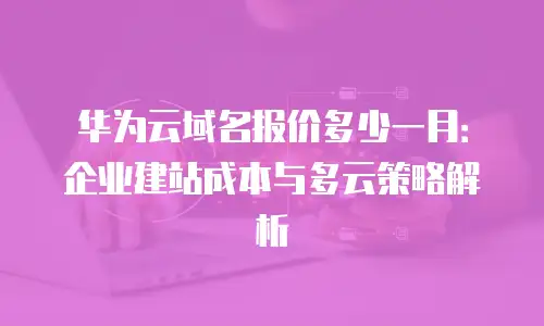 华为云域名报价多少一月：企业建站成本与多云策略解析