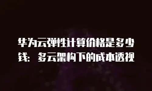 华为云弹性计算价格是多少钱：多云架构下的成本透视