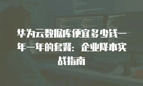 华为云数据库便宜多少钱一年一年的套餐：企业降本实战指南