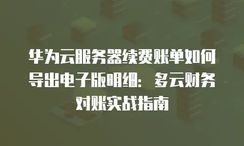 华为云服务器续费账单如何导出电子版明细：多云财务对账实战指南
