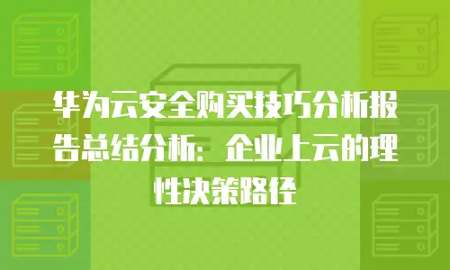 华为云安全购买技巧分析报告总结分析：企业上云的理性决策路径