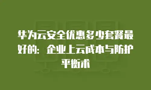 华为云安全优惠多少套餐最好的：企业上云成本与防护平衡术