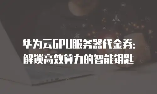 华为云GPU服务器代金券：解锁高效算力的智能钥匙