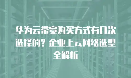 华为云带宽购买方式有几次选择的？企业上云网络选型全解析