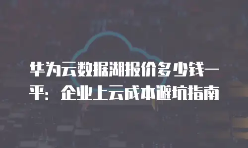 华为云数据湖报价多少钱一平：企业上云成本避坑指南