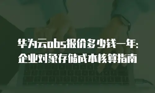 华为云obs报价多少钱一年：企业对象存储成本核算指南