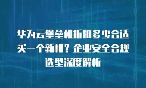 华为云堡垒机折扣多少合适买一个新机？企业安全合规选型深度解析
