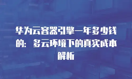 华为云容器引擎一年多少钱的：多云环境下的真实成本解析
