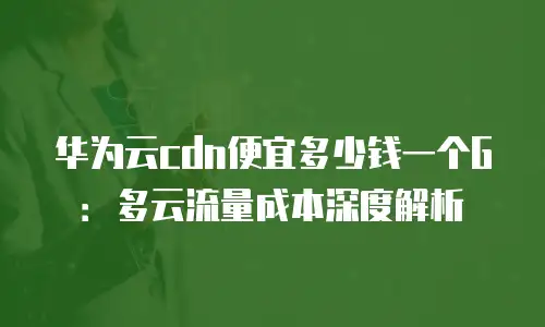 华为云cdn便宜多少钱一个G：多云流量成本深度解析