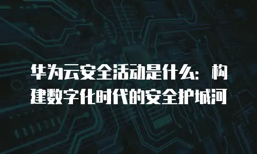 华为云安全活动是什么：构建数字化时代的安全护城河