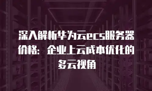 深入解析华为云ecs服务器价格：企业上云成本优化的多云视角