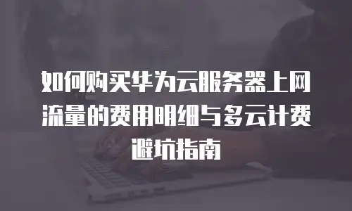 如何购买华为云服务器上网流量的费用明细与多云计费避坑指南