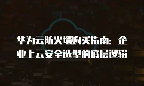 华为云防火墙购买指南：企业上云安全选型的底层逻辑