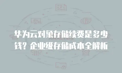 华为云对象存储续费是多少钱？企业级存储成本全解析