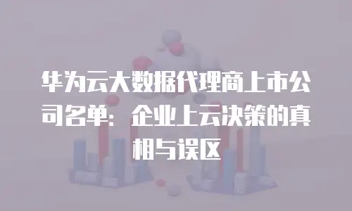 华为云大数据代理商上市公司名单：企业上云决策的真相与误区
