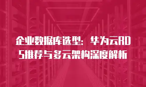 企业数据库选型：华为云RDS推荐与多云架构深度解析