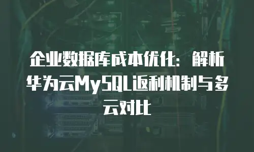 企业数据库成本优化：解析华为云MySQL返利机制与多云对比