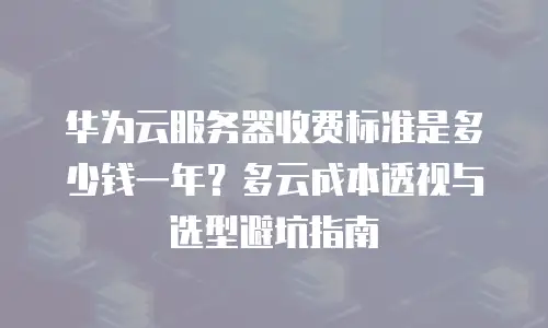华为云服务器收费标准是多少钱一年？多云成本透视与选型避坑指南