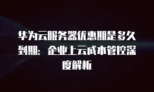 华为云服务器优惠期是多久到期：企业上云成本管控深度解析