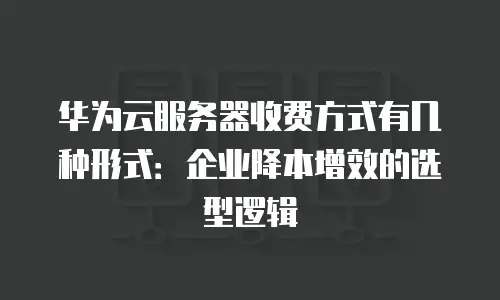 华为云服务器收费方式有几种形式：企业降本增效的选型逻辑