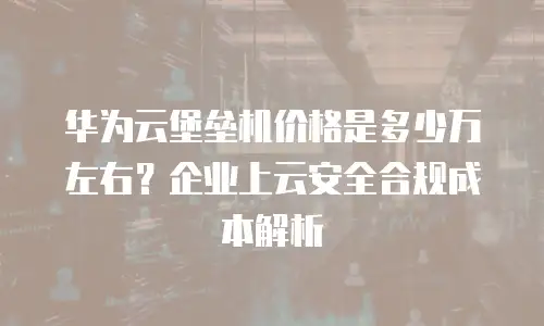 华为云堡垒机价格是多少万左右？企业上云安全合规成本解析