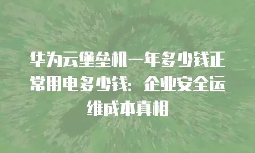 华为云堡垒机一年多少钱正常用电多少钱：企业安全运维成本真相